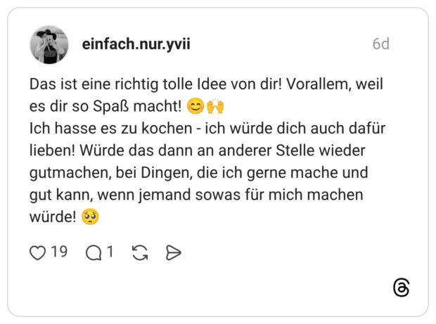 Das ist eine richtig tolle Idee von dir! Vorallem, weil es dir so Spaß macht! Ich hasse es zu kochen - ich würde dich auch dafür lieben! Würde das dann an anderer Stelle wieder gutmachen, bei Dingen, die ich gerne mache und gut kann, wenn jemand sowas für mich machen würde!