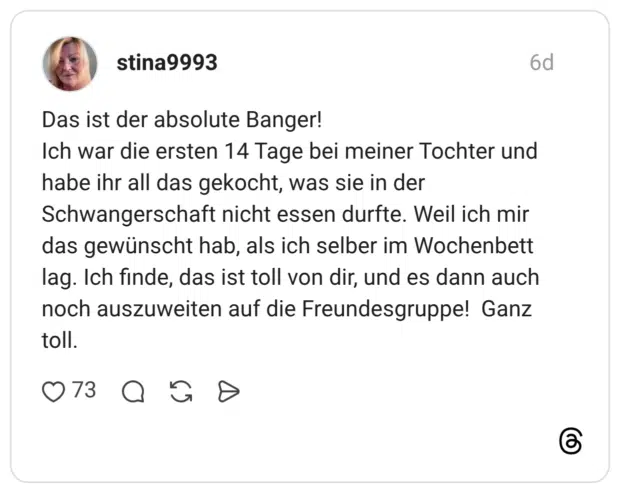 Das ist der absolute Banger! Ich war die ersten 14 Tage bei meiner Tochter und habe ihr all das gekocht, was sie in der Schwangerschaft nicht essen durfte. Weil ich mir das gewünscht hab, als ich selber im Wochenbett lag. Ich finde, das ist toll von dir, und es dann auch noch auszuweiten auf die Freundesgruppe! Ganz toll.