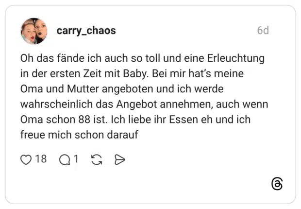 Oh das fände ich auch so toll und eine Erleuchtung in der ersten Zeit mit Baby. Bei mir hat's meine Oma und Mutter angeboten und ich werde wahrscheinlich das Angebot annehmen, auch wenn Oma schon 88 ist. Ich liebe ihr Essen eh und ich freue mich schon darauf