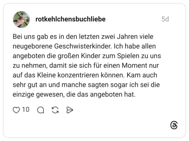 Bei uns gab es in den letzten zwei Jahren viele neugeborene Geschwisterkinder. Ich habe allen angeboten die großen Kinder zum Spielen zu uns zu nehmen, damit sie sich für einen Moment nur auf das Kleine konzentrieren können. Kam auch sehr gut an und manche sagten sogar ich sei die einzige gewesen, die das angeboten hat.