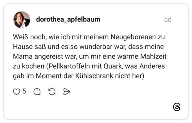 Weiß noch, wie ich mit meinem Neugeborenen zu Hause saß und es so wunderbar war, dass meine Mama angereist war, um mir eine warme Mahlzeit zu kochen (Pellkartoffeln mit Quark, was Anderes gab im Moment der Kühlschrank nicht her)