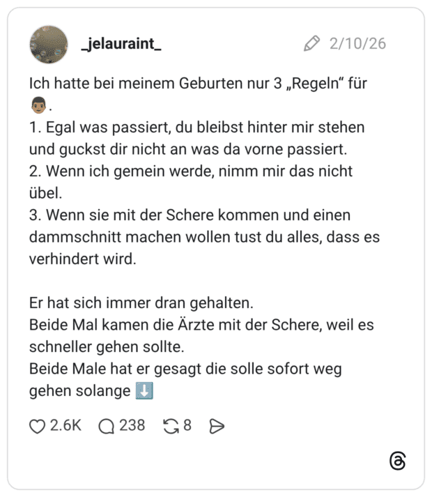 Ich hatte bei meinem Geburten nur 3 „Regeln" für 1. Egal was passiert, du bleibst hinter mir stehen und guckst dir nicht an was da vorne passiert. 2. Wenn ich gemein werde, nimm mir das nicht übel. 3. Wenn sie mit der Schere kommen und einen dammschnitt machen wollen tust du alles, dass es verhindert wird. Er hat sich immer dran gehalten. Beide Mal kamen die Ärzte mit der Schere, weil es schneller gehen sollte. Beide Male hat er gesagt die solle sofort weg gehen solange
