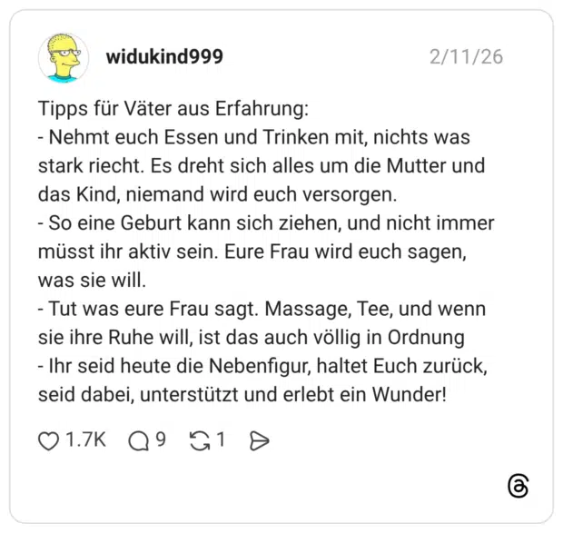 Tipps für Väter aus Erfahrung: - Nehmt euch Essen und Trinken mit, nichts was stark riecht. Es dreht sich alles um die Mutter und das Kind, niemand wird euch versorgen. - So eine Geburt kann sich ziehen, und nicht immer müsst ihr aktiv sein. Eure Frau wird euch sagen, was sie will. - Tut was eure Frau sagt. Massage, Tee, und wenn sie ihre Ruhe will, ist das auch völlig in Ordnung - Ihr seid heute die Nebenfigur, haltet Euch zurück, seid dabei, unterstützt und erlebt ein Wunder!