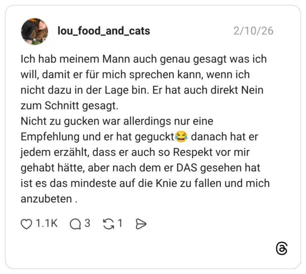 Ich hab meinem Mann auch genau gesagt was ich will, damit er für mich sprechen kann, wenn ich nicht dazu in der Lage bin. Er hat auch direkt Nein zum Schnitt gesagt. Nicht zu gucken war allerdings nur eine Empfehlung und er hat geguckte danach hat er jedem erzählt, dass er auch so Respekt vor mir gehabt hätte, aber nach dem er DAS gesehen hat ist es das mindeste auf die Knie zu fallen und mich anzubeten .