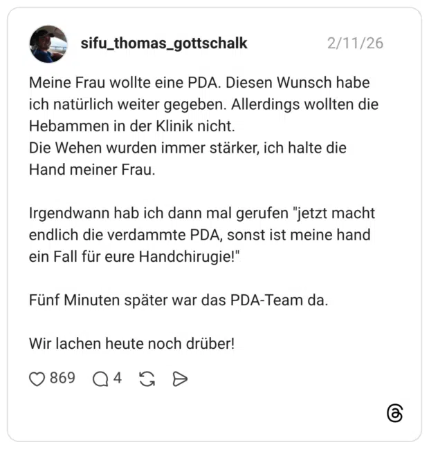 Meine Frau wollte eine PDA. Diesen Wunsch habe ich natürlich weiter gegeben. Allerdings wollten die Hebammen in der Klinik nicht. Die Wehen wurden immer stärker, ich halte die Hand meiner Frau. Irgendwann hab ich dann mal gerufen "jetzt macht endlich die verdammte PDA, sonst ist meine hand ein Fall für eure Handchirugie!" Fünf Minuten später war das PDA-Team da. Wir lachen heute noch drüber