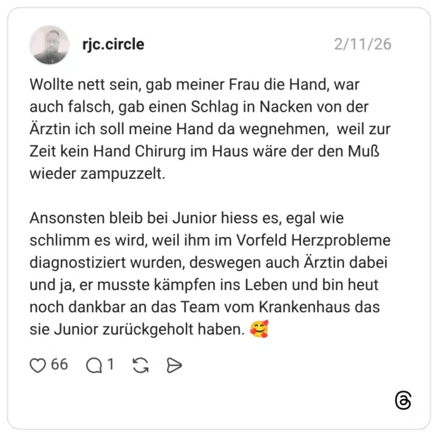 Wollte nett sein, gab meiner Frau die Hand, war auch falsch, gab einen Schlag in Nacken von der Ärztin ich soll meine Hand da wegnehmen, weil zur Zeit kein Hand Chirurg im Haus wäre der den Muß wieder zampuzzelt. Ansonsten bleib bei Junior hiess es, egal wie schlimm es wird, weil ihm im Vorfeld Herzprobleme diagnostiziert wurden, deswegen auch Ärztin dabei und ja, er musste kämpfen ins Leben und bin heut noch dankbar an das Team vom Krankenhaus das sie Junior zurückgeholt haben.