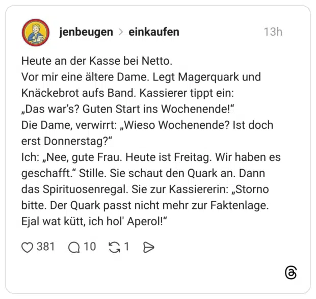 Heute an der Kasse bei Netto. Vor mir eine ältere Dame. Legt Magerquark und Knäckebrot aufs Band. Kassierer tippt ein: „Das war’s? Guten Start ins Wochenende!“ Die Dame, verwirrt: „Wieso Wochenende? Ist doch erst Donnerstag?“ Ich: „Nee, gute Frau. Heute ist Freitag. Wir haben es geschafft.“ Stille. Sie schaut den Quark an. Dann das Spirituosenregal. Sie zur Kassiererin: „Storno bitte. Der Quark passt nicht mehr zur Faktenlage. Ejal wat kütt, ich hol' Aperol!“