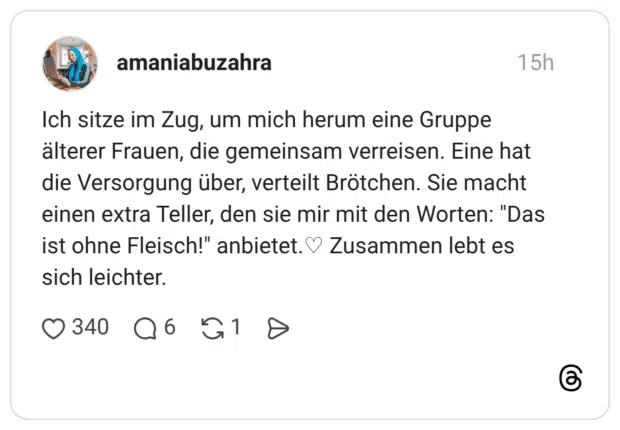 Ich sitze im Zug, um mich herum eine Gruppe älterer Frauen, die gemeinsam verreisen. Eine hat die Versorgung über, verteilt Brötchen. Sie macht einen extra Teller, den sie mir mit den Worten: "Das ist ohne Fleisch!" anbietet.♡ Zusammen lebt es sich leichter.