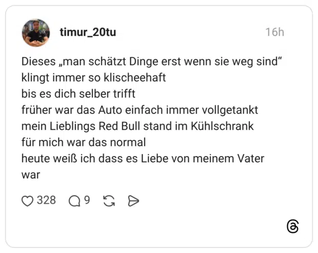 Dieses „man schätzt Dinge erst wenn sie weg sind“ klingt immer so klischeehaft bis es dich selber trifft früher war das Auto einfach immer vollgetankt mein Lieblings Red Bull stand im Kühlschrank für mich war das normal heute weiß ich dass es Liebe von meinem Vater wa