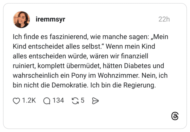 Ich finde es faszinierend, wie manche sagen: „Mein Kind entscheidet alles selbst." Wenn mein Kind alles entscheiden würde, wären wir finanziell ruiniert, komplett übermüdet, hätten Diabetes und wahrscheinlich ein Pony im Wohnzimmer. Nein, ich bin nicht die Demokratie. Ich bin die Regierung.