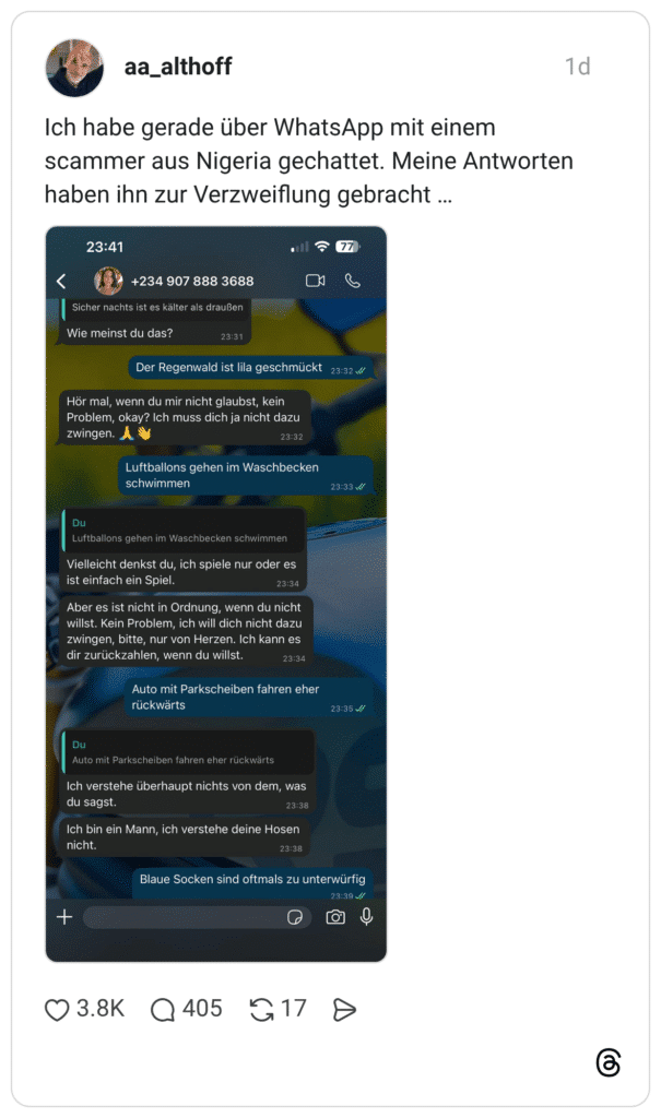 Ich habe gerade über WhatsApp mit einem scammer aus Nigeria gechattet. Meine Antworten haben ihn zur Verzweiflung gebracht ... 23:41 < +234 907 888 3688 Sicher nachts ist es kälter als draußen Wie meinst du das? Der Regenwald ist lila geschmückt 23:32 // Hör mal, wenn du mir nicht glaubst, kein Problem, okay? Ich muss dich ja nicht dazu zwingen. Luftballons gehen im Waschbecken schwimmen Du Luftballons gehen im Waschbecken schwimmen Vielleicht denkst du, ich spiele nur oder es ist einfach ein Spiel. Aber es ist nicht in Ordnung, wenn du nicht willst. Kein Problem, ich will dich nicht dazu zwingen, bitte, nur von Herzen. Ich kann es dir zurückzahlen, wenn du willst. Auto mit Parkscheiben fahren eher rückwärts Du Auto mit Parkscheiben fahren eher rückwärts Ich verstehe überhaupt nichts von dem, was du sagst. Ich bin ein Mann, ich verstehe deine Hosen nicht. Blaue Socken sind oftmals zu unterwürfig