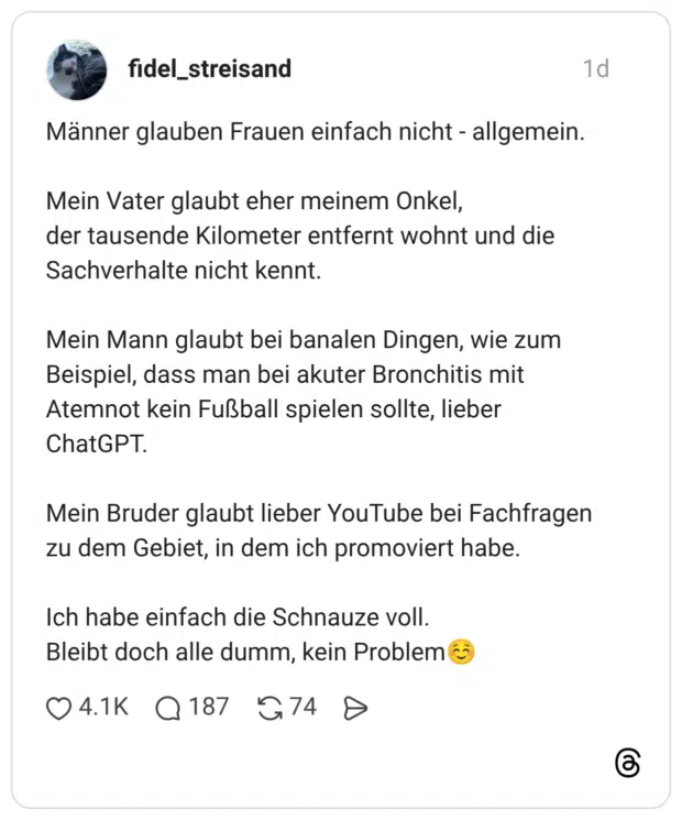 Männer glauben Frauen einfach nicht - allgemein. Mein Vater glaubt eher meinem Onkel, der tausende Kilometer entfernt wohnt und die Sachverhalte nicht kennt. Mein Mann glaubt bei banalen Dingen, wie zum Beispiel, dass man bei akuter Bronchitis mit Atemnot kein Fußball spielen sollte, lieber ChatGPT. Mein Bruder glaubt lieber YouTube bei Fachfragen zu dem Gebiet, in dem ich promoviert habe. Ich habe einfach die Schnauze voll. Bleibt doch alle dumm, kein Problem