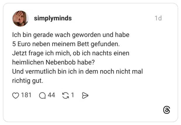 Ich bin gerade wach geworden und habe 5 Euro neben meinem Bett gefunden. Jetzt frage ich mich, ob ich nachts einen heimlichen Nebenbob habe? Und vermutlich bin ich in dem noch nicht mal richtig gut.