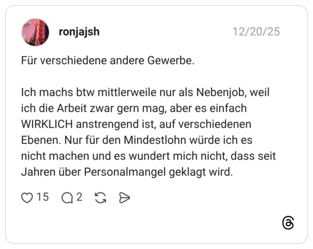 Für verschiedene andere Gewerbe. Ich machs btw mittlerweile nur als Nebenjob, weil ich die Arbeit zwar gern mag, aber es einfach WIRKLICH anstrengend ist, auf verschiedenen Ebenen. Nur für den Mindestlohn würde ich es nicht machen und es wundert mich nicht, dass seit Jahren über Personalmangel geklagt wird.