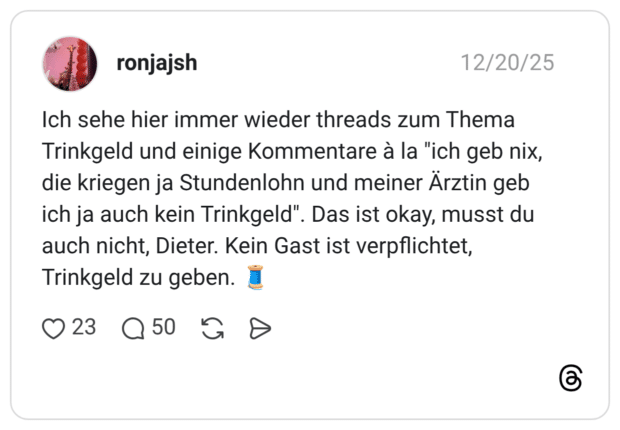Ich sehe hier immer wieder threads zum Thema Trinkgeld und einige Kommentare à la "ich geb nix, die kriegen ja Stundenlohn und meiner Ärztin geb ich ja auch kein Trinkgeld". auch nicht, Dieter. Kein Gast ist verpflichtet, Trinkgeld zu geben. J 23 Q50 • ". Das ist okay, musst du