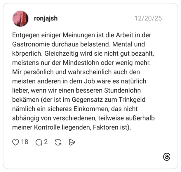 Entgegen einiger Meinungen ist die Arbeit in der Gastronomie durchaus belastend. Mental und körperlich. Gleichzeitig wird sie nicht gut bezahlt, meistens nur der Mindestlohn oder wenig mehr. Mir persönlich und wahrscheinlich auch den meisten anderen in dem Job wäre es natürlich lieber, wenn wir einen besseren Stundenlohn bekämen (der ist im Gegensatz zum Trinkgeld nämlich ein sicheres Einkommen, das nicht abhängig von verschiedenen, teilweise außerhalb meiner Kontrolle liegenden, Faktoren ist)