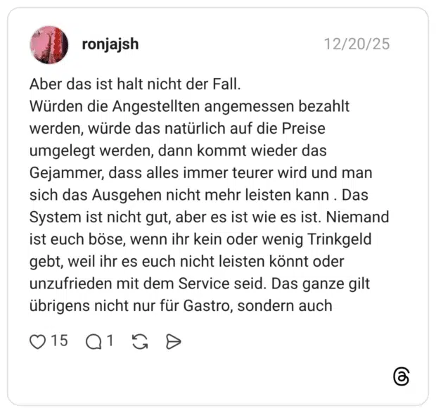 Aber das ist halt nicht der Fall. Würden die Angestellten angemessen bezahlt werden, würde das natürlich auf die Preise umgelegt werden, dann kommt wieder das Gejammer, dass alles immer teurer wird und man sich das Ausgehen nicht mehr leisten kann . Das System ist nicht gut, aber es ist wie es ist. Niemand ist euch böse, wenn ihr kein oder wenig Trinkgeld gebt, weil ihr es euch nicht leisten könnt oder unzufrieden mit dem Service seid. Das ganze gilt übrigens nicht nur für Gastro, sondern auch