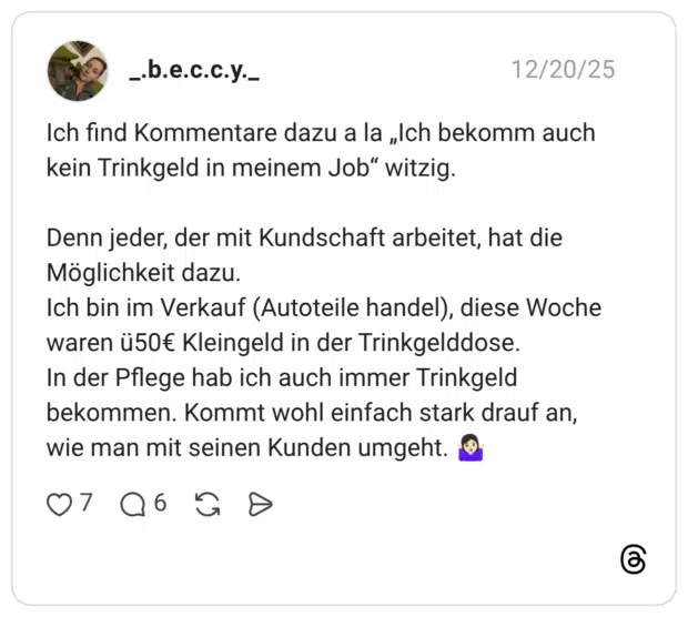 Ich find Kommentare dazu a la „Ich bekomm auch kein Trinkgeld in meinem Job" witzig. Denn jeder, der mit Kundschaft arbeitet, hat die Möglichkeit dazu. Ich bin im Verkauf (Autoteile handel), diese Woche waren ü50€ Kleingeld in der Trinkgelddose. In der Pflege hab ich auch immer Trinkgeld bekommen. Kommt wohl einfach stark drauf an, wie man mit seinen Kunden umgeht.