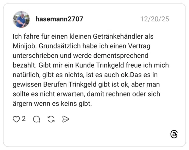 Ich fahre für einen kleinen Getränkehändler als Minijob. Grundsätzlich habe ich einen Vertrag unterschrieben und werde dementsprechend bezahlt. Gibt mir ein Kunde Trinkgeld freue ich mich natürlich, gibt es nichts, ist es auch ok.Das es in gewissen Berufen Trinkgeld gibt ist ok, aber man sollte es nicht erwarten, damit rechnen oder sich ärgern wenn es keins gibt
