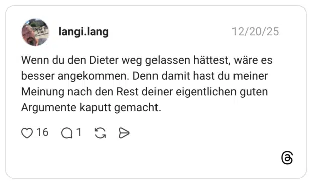 Wenn du den Dieter weg gelassen hättest, wäre es besser angekommen. Denn damit hast du meiner Meinung nach den Rest deiner eigentlichen guten Argumente kaputt gemacht