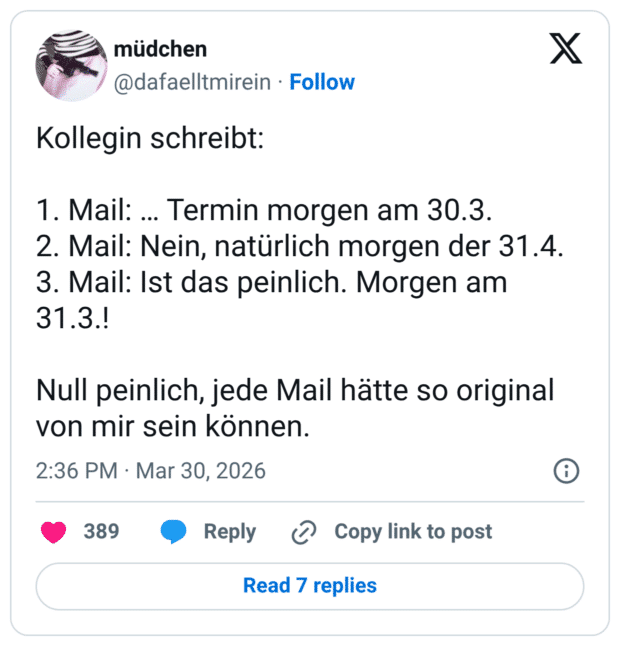 Kollegin schreibt: 1. Mail: … Termin morgen am 30.3. 2. Mail: Nein, natürlich morgen der 31.4. 3. Mail: Ist das peinlich. Morgen am 31.3.! Null peinlich, jede Mail hätte so original von mir sein können.