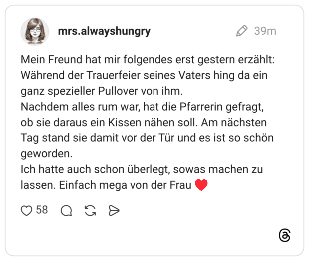 Mein Freund hat mir folgendes erst gestern erzählt: Während der Trauerfeier seines Vaters hing da ein ganz spezieller Pullover von ihm. Nachdem alles rum war, hat die Pfarrerin gefragt, ob sie daraus ein Kissen nähen soll. Am nächsten Tag stand sie damit vor der Tür und es ist so schön geworden. Ich hatte auch schon überlegt, sowas machen zu lassen. Einfach mega von der Frau ♥️