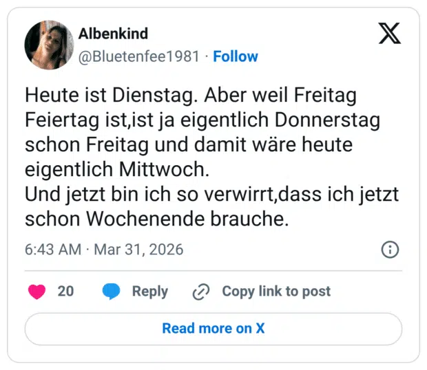 Heute ist Dienstag. Aber weil Freitag Feiertag ist,ist ja eigentlich Donnerstag schon Freitag und damit wäre heute eigentlich Mittwoch. Und jetzt bin ich so verwirrt,dass ich jetzt schon Wochenende brauche.