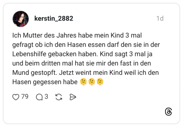 Ich Mutter des Jahres habe mein Kind 3 mal gefragt ob ich den Hasen essen darf den sie in der Lebenshilfe gebacken haben. Kind sagt 3 mal ja und beim dritten mal hat sie mir den fast in den Mund gestopft. Jetzt weint mein Kind weil ich den Hasen gegessen habe 9) 79 3
