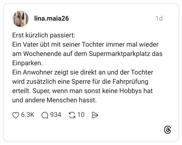 Erst kürzlich passiert: Ein Vater übt mit seiner Tochter immer mal wieder am Wochenende auf dem Supermarktparkplatz das Einparken. Ein Anwohner zeigt sie direkt an und der Tochter wird zusätzlich eine Sperre für die Fahrprüfung erteilt. Super, wenn man sonst keine Hobbys hat und andere Menschen hasst.