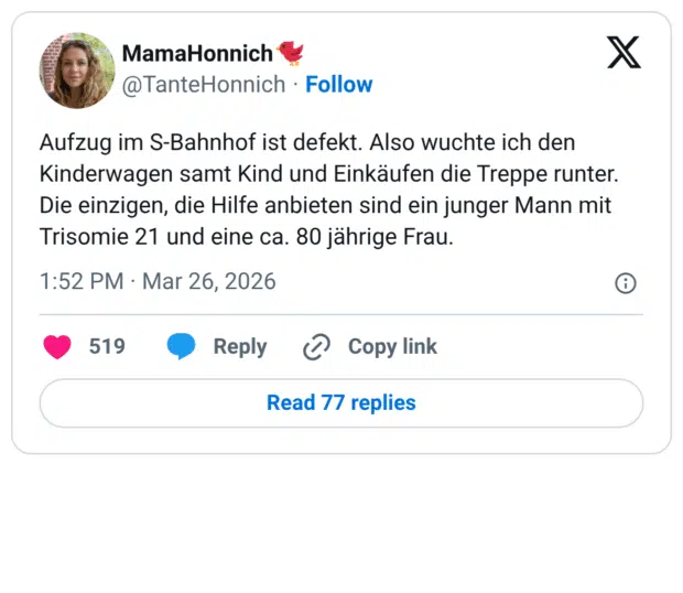 Aufzug im S-Bahnhof ist defekt. Also wuchte ich den Kinderwagen samt Kind und Einkäufen die Treppe runter. Die einzigen, die Hilfe anbieten sind ein junger Mann mit Trisomie 21 und eine ca. 80 jährige Frau.