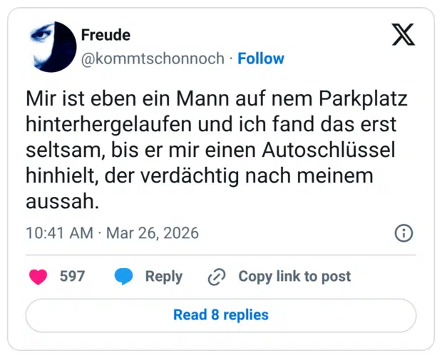 Mir ist eben ein Mann auf nem Parkplatz hinterhergelaufen und ich fand das erst seltsam, bis er mir einen Autoschlüssel hinhielt, der verdächtig nach meinem aussah.