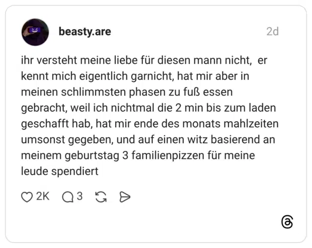 ihr versteht meine liebe für diesen mann nicht, er kennt mich eigentlich garnicht, hat mir aber in meinen schlimmsten phasen zu fuß essen gebracht, weil ich nichtmal die 2 min bis zum laden geschafft hab, hat mir ende des monats mahlzeiten umsonst gegeben, und auf einen witz basierend an meinem geburtstag 3 familienpizzen für meine leude spendiert