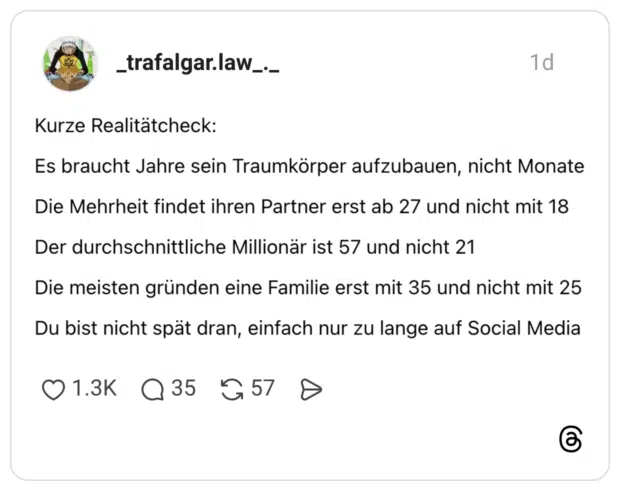 Kurze Realitätcheck: Es braucht Jahre sein Traumkörper aufzubauen, nicht Monate Die Mehrheit findet ihren Partner erst ab 27 und nicht mit 18 Der durchschnittliche Millionär ist 57 und nicht 21 Die meisten gründen eine Familie erst mit 35 und nicht mit 25 Du bist nicht spät dran, einfach nur zu lange auf Social Media