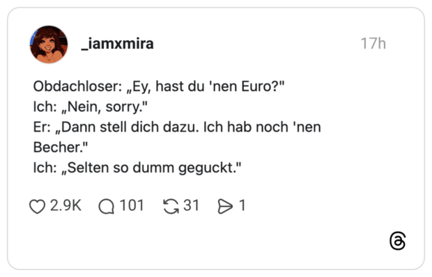 Obdachloser: „Ey, hast du 'nen Euro?" Ich: „Nein, sorry." Er: „Dann stell dich dazu. Ich hab noch 'nen Becher." Ich: „Selten so dumm geguckt."