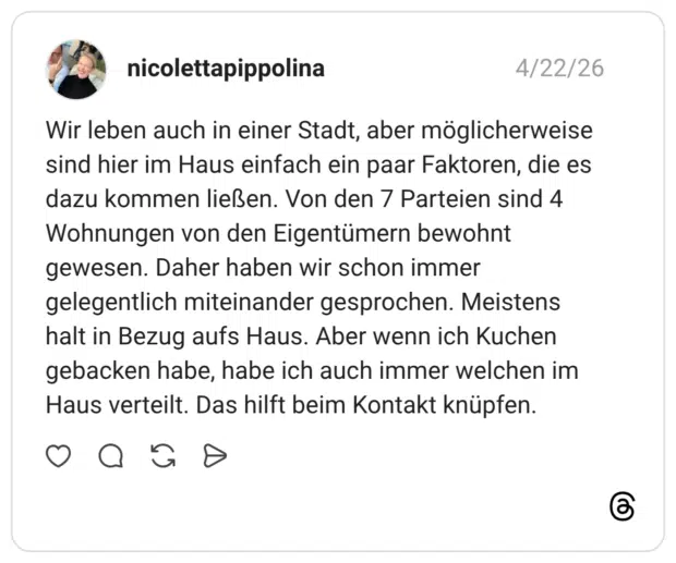Wir leben auch in einer Stadt, aber möglicherweise sind hier im Haus einfach ein paar Faktoren, die es dazu kommen ließen. Von den 7 Parteien sind 4 Wohnungen von den Eigentümern bewohnt gewesen. Daher haben wir schon immer gelegentlich miteinander gesprochen. Meistens halt in Bezug aufs Haus. Aber wenn ich Kuchen gebacken habe, habe ich auch immer welchen im Haus verteilt. Das hilft beim Kontakt knüpfen.