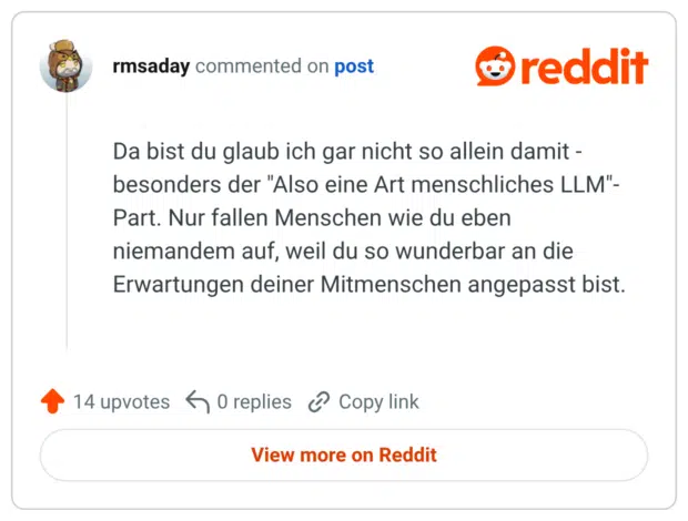 Da bist du glaub ich gar nicht so allein damit - besonders der "Also eine Art menschliches LLM"- Part. Nur fallen Menschen wie du eben niemandem auf, weil du so wunderbar an die Erwartungen deiner Mitmenschen angepasst bist.