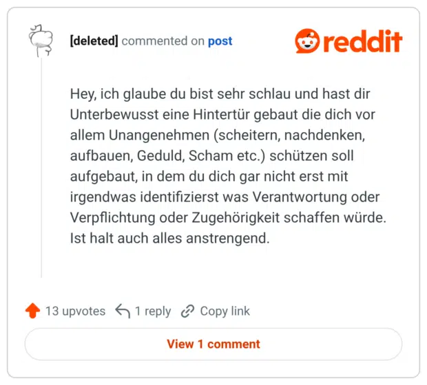 Hey, ich glaube du bist sehr schlau und hast dir Unterbewusst eine Hintertür gebaut die dich vor allem Unangenehmen (scheitern, nachdenken, aufbauen, Geduld, Scham etc.) schützen soll aufgebaut, in dem du dich gar nicht erst mit irgendwas identifizierst was Verantwortung oder Verpflichtung oder Zugehörigkeit schaffen würde. Ist halt auch alles anstrengend.