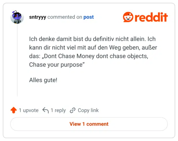 Ich denke damit bist du definitiv nicht allein. Ich kann dir nicht viel mit auf den Weg geben, außer das: „Dont Chase Money dont chase objects, Chase your purpose" Alles gute!