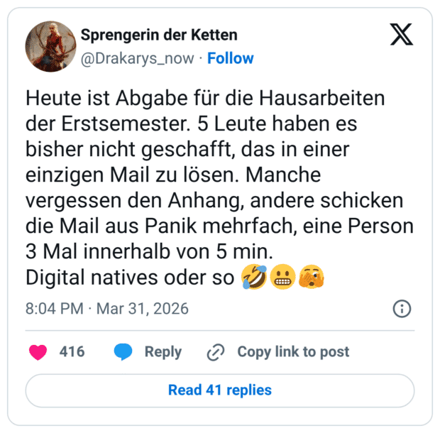 Heute ist Abgabe für die Hausarbeiten der Erstsemester. 5 Leute haben es bisher nicht geschafft, das in einer einzigen Mail zu lösen. Manche vergessen den Anhang, andere schicken die Mail aus Panik mehrfach, eine Person 3 Mal innerhalb von 5 min. Digital natives oder so