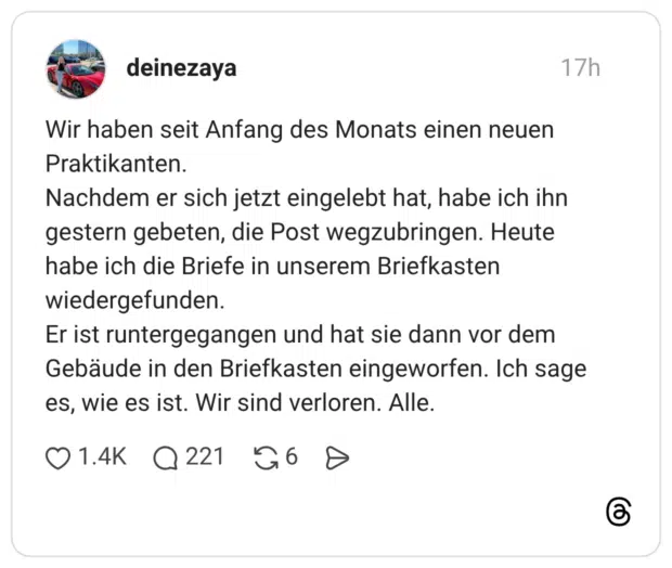 Wir haben seit Anfang des Monats einen neuen Praktikanten. Nachdem er sich jetzt eingelebt hat, habe ich ihn gestern gebeten, die Post wegzubringen. Heute habe ich die Briefe in unserem Briefkasten wiedergefunden. Er ist runtergegangen und hat sie dann vor dem Gebäude in den Briefkasten eingeworfen. Ich sage es, wie es ist. Wir sind verloren. Alle.