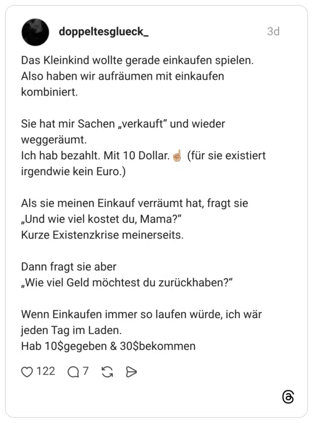 Das Kleinkind wollte gerade einkaufen spielen. Also haben wir aufräumen mit einkaufen kombiniert. Sie hat mir Sachen „verkauft" und wieder weggeräumt. Ich hab bezahlt. Mit 10 Dollar. irgendwie kein Euro.) Als sie meinen Einkauf verräumt hat, fragt sie „Und wie viel kostet du, Mama?" Kurze Existenzkrise meinerseits. Dann fragt sie aber „Wie viel Geld möchtest du zurückhaben?" Wenn Einkaufen immer so laufen würde, ich wär jeden Tag im Laden. Hab 10$gegebe