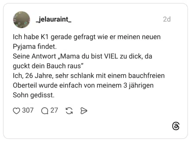 Ich habe K1 gerade gefragt wie er meinen neuen Pyjama findet. Seine Antwort „Mama du bist VIEL zu dick, da guckt dein Bauch raus" Ich, 26 Jahre, sehr schlank mit einem bauchfreien Oberteil wurde einfach von meinem 3 jährigen Sohn gedisst