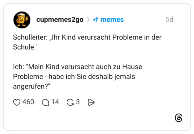 Schulleiter: „Ihr Kind verursacht Probleme in der Schule." Ich: "Mein Kind verursacht auch zu Hause Probleme - habe ich Sie deshalb jemals angerufen?"