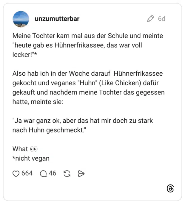 Meine Tochter kam mal aus der Schule und meinte "heute gab es Hühnerfrikassee, das war voll lecker!"* Also hab ich in der Woche darauf Hühnerfrikassee gekocht und veganes "Huhn" (Like Chicken) dafür gekauft und nachdem meine Tochter das gegessen hatte, meinte sie: "Ja war ganz ok, aber das hat mir doch zu stark nach Huhn geschmeckt." What