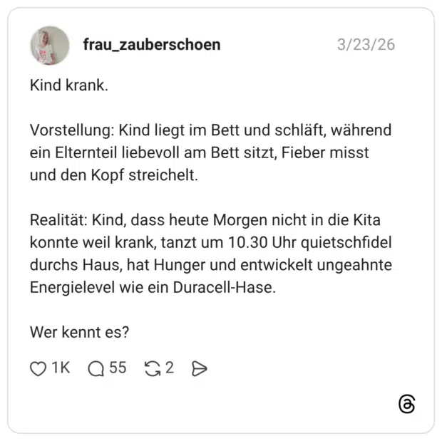 Kind krank. Vorstellung: Kind liegt im Bett und schläft, während ein Elternteil liebevoll am Bett sitzt, Fieber misst und den Kopf streichelt. Realität: Kind, dass heute Morgen nicht in die Kita konnte weil krank, tanzt um 10.30 Uhr quietschfidel durchs Haus, hat Hunger und entwickelt ungeahnte Energielevel wie ein Duracell-Hase. Wer kennt es?