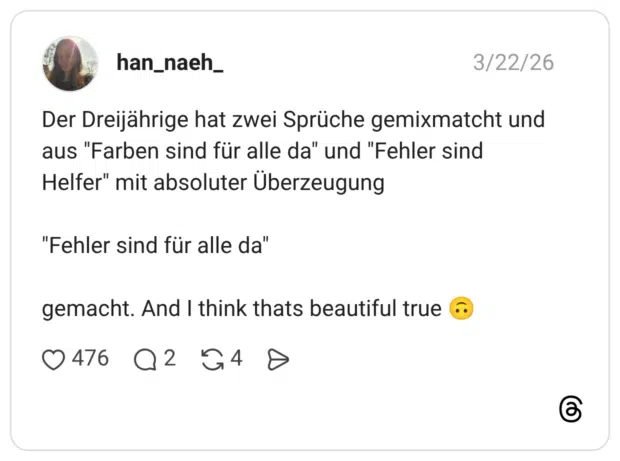 Der Dreijährige hat zwei Sprüche gemixmatcht und aus "Farben sind für alle da" und "Fehler sind Helfer" mit absoluter Überzeugung "Fehler sind für alle da" gemacht. And I think thats beautiful true