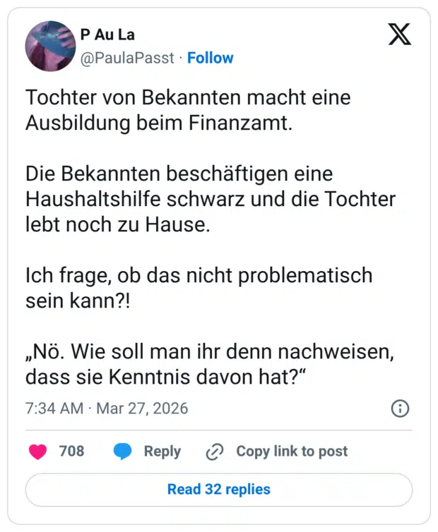 Tochter von Bekannten macht eine Ausbildung beim Finanzamt. Die Bekannten beschäftigen eine Haushaltshilfe schwarz und die Tochter lebt noch zu Hause. Ich frage, ob das nicht problematisch sein kann?! „Nö. Wie soll man ihr denn nachweisen, dass sie Kenntnis davon hat?“
