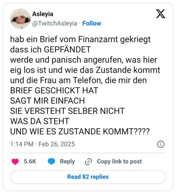hab ein Brief vom Finanzamt gekriegt dass ich GEPFÄNDET werde und panisch angerufen, was hier eig los ist und wie das Zustande kommt und die Frau am Telefon, die mir den BRIEF GESCHICKT HAT SAGT MIR EINFACH SIE VERSTEHT SELBER NICHT WAS DA STEHT UND WIE ES ZUSTANDE KOMMT????