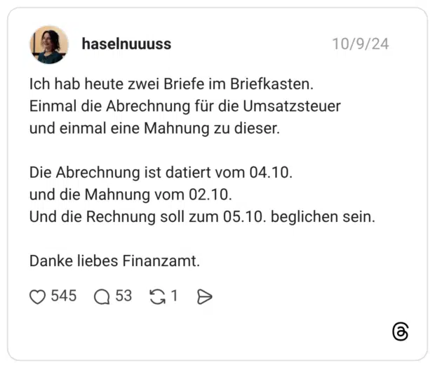 Ich hab heute zwei Briefe im Briefkasten. Einmal die Abrechnung für die Umsatzsteuer und einmal eine Mahnung zu dieser. Die Abrechnung ist datiert vom 04.10. und die Mahnung vom 02.10. Und die Rechnung soll zum 05.10. beglichen sein. Danke liebes Finanzamt.
