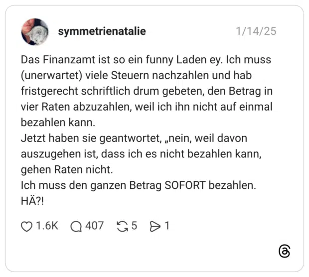 Das Finanzamt ist so ein funny Laden ey. Ich muss (unerwartet) viele Steuern nachzahlen und hab fristgerecht schriftlich drum gebeten, den Betrag in vier Raten abzuzahlen, weil ich ihn nicht auf einmal bezahlen kann. Jetzt haben sie geantwortet, „nein, weil davon auszugehen ist, dass ich es nicht bezahlen kann, gehen Raten nicht. Ich muss den ganzen Betrag SOFORT bezahlen. HÄ?!